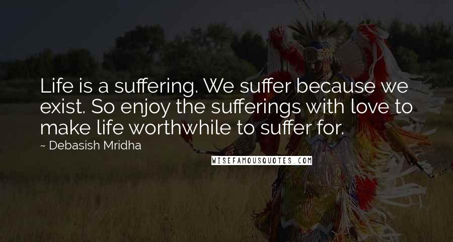 Debasish Mridha Quotes: Life is a suffering. We suffer because we exist. So enjoy the sufferings with love to make life worthwhile to suffer for.