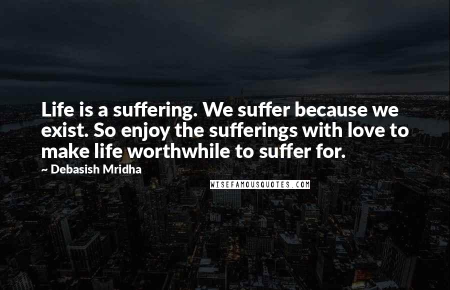 Debasish Mridha Quotes: Life is a suffering. We suffer because we exist. So enjoy the sufferings with love to make life worthwhile to suffer for.