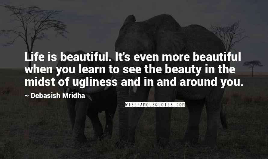 Debasish Mridha Quotes: Life is beautiful. It's even more beautiful when you learn to see the beauty in the midst of ugliness and in and around you.