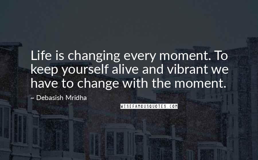 Debasish Mridha Quotes: Life is changing every moment. To keep yourself alive and vibrant we have to change with the moment.