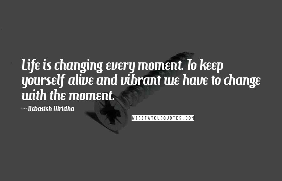 Debasish Mridha Quotes: Life is changing every moment. To keep yourself alive and vibrant we have to change with the moment.