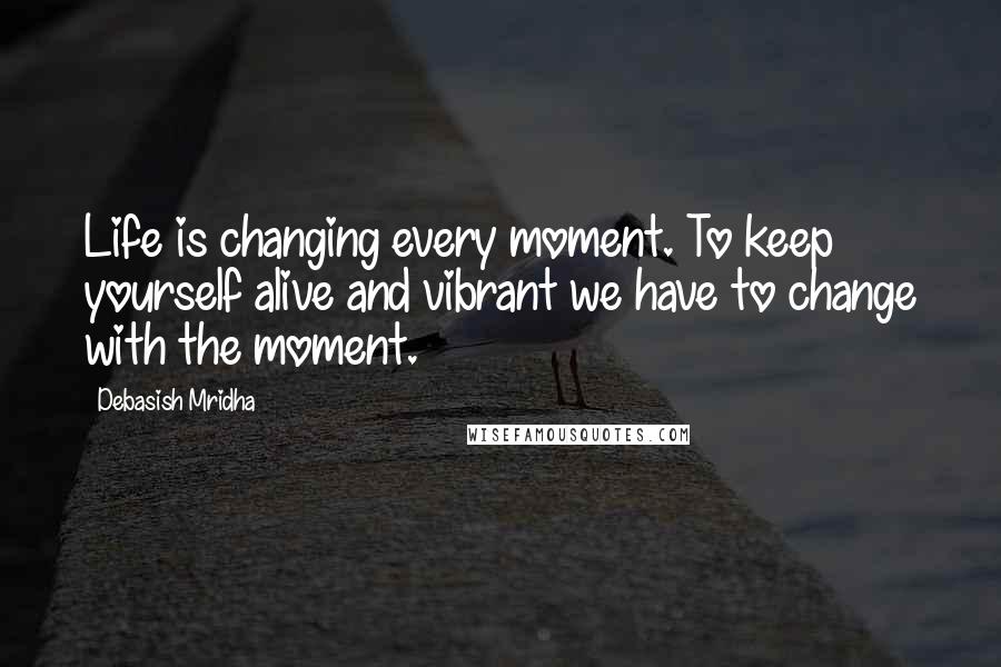 Debasish Mridha Quotes: Life is changing every moment. To keep yourself alive and vibrant we have to change with the moment.