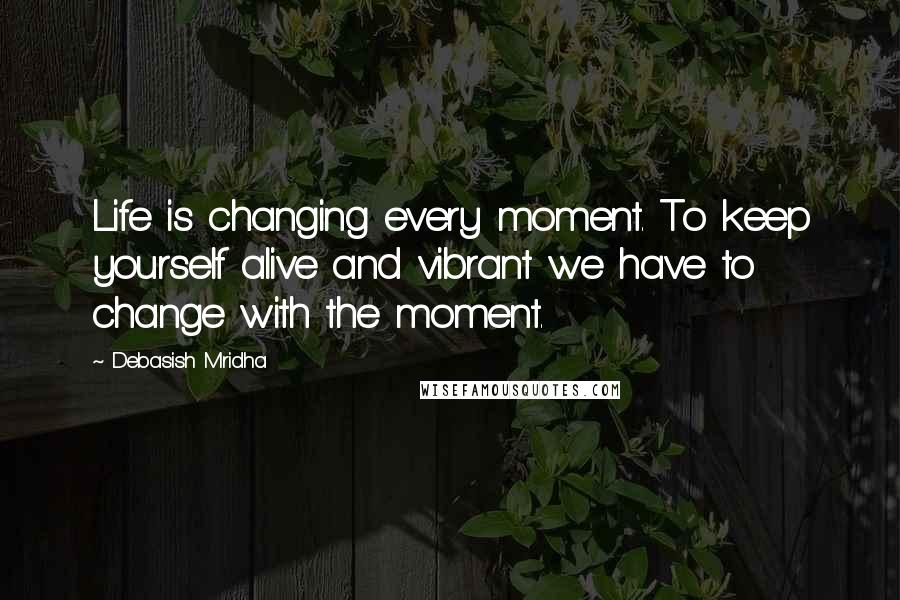 Debasish Mridha Quotes: Life is changing every moment. To keep yourself alive and vibrant we have to change with the moment.