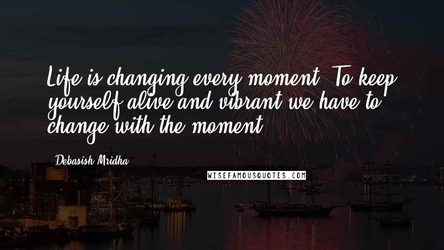 Debasish Mridha Quotes: Life is changing every moment. To keep yourself alive and vibrant we have to change with the moment.