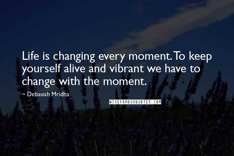 Debasish Mridha Quotes: Life is changing every moment. To keep yourself alive and vibrant we have to change with the moment.