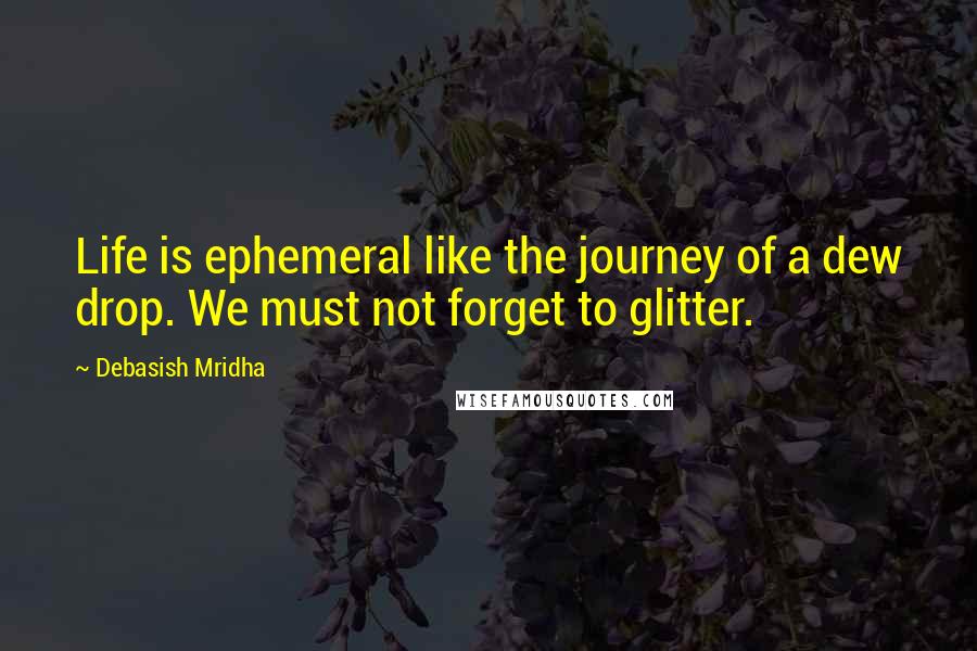 Debasish Mridha Quotes: Life is ephemeral like the journey of a dew drop. We must not forget to glitter.