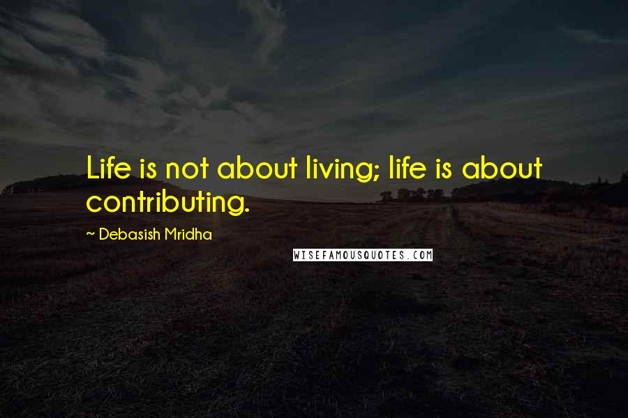 Debasish Mridha Quotes: Life is not about living; life is about contributing.