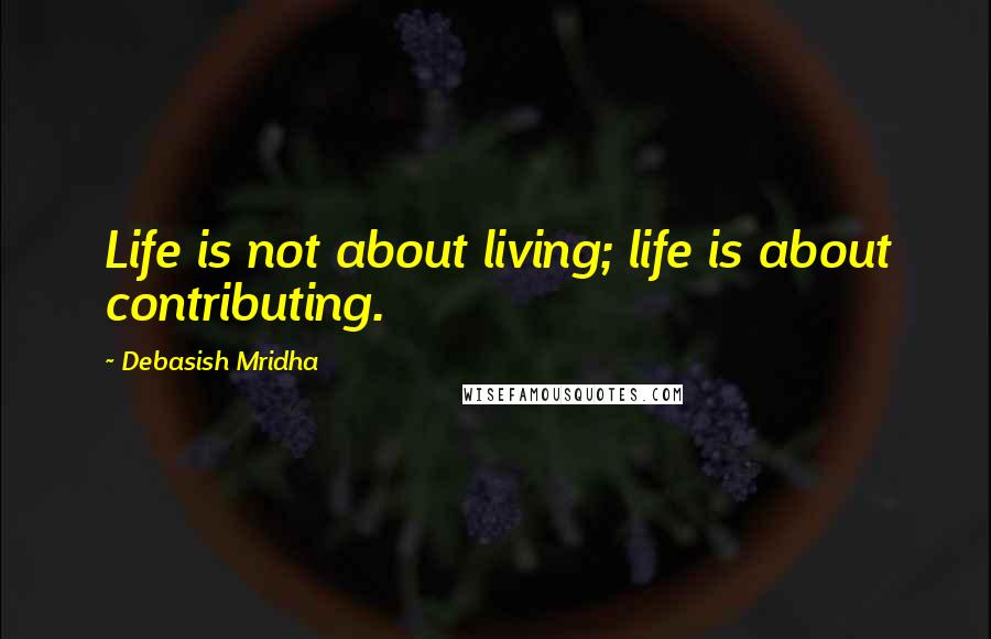 Debasish Mridha Quotes: Life is not about living; life is about contributing.