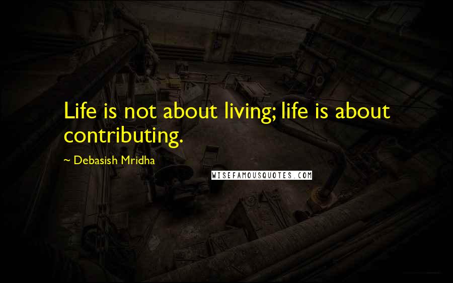 Debasish Mridha Quotes: Life is not about living; life is about contributing.