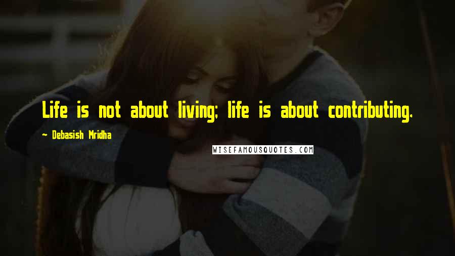 Debasish Mridha Quotes: Life is not about living; life is about contributing.