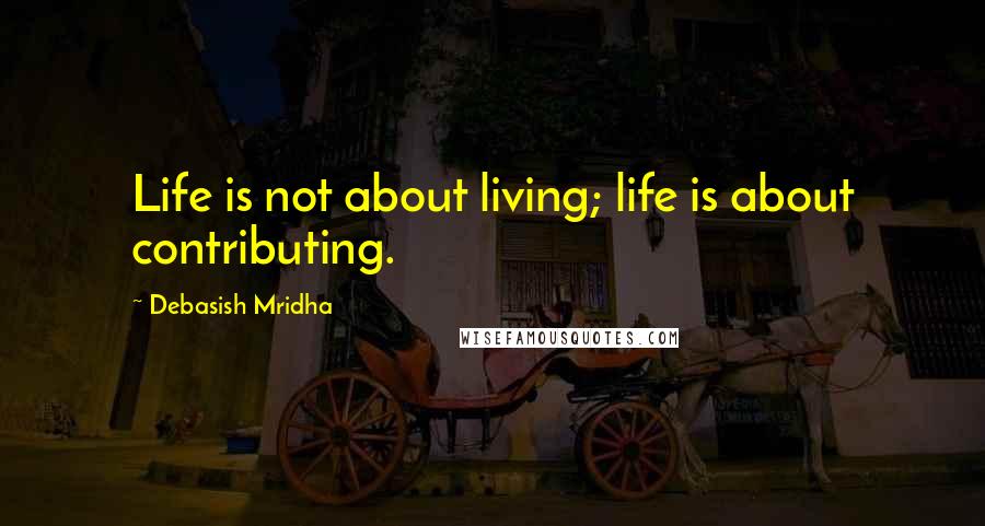 Debasish Mridha Quotes: Life is not about living; life is about contributing.
