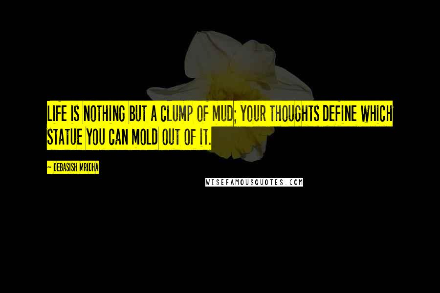 Debasish Mridha Quotes: Life is nothing but a clump of mud; your thoughts define which statue you can mold out of it.