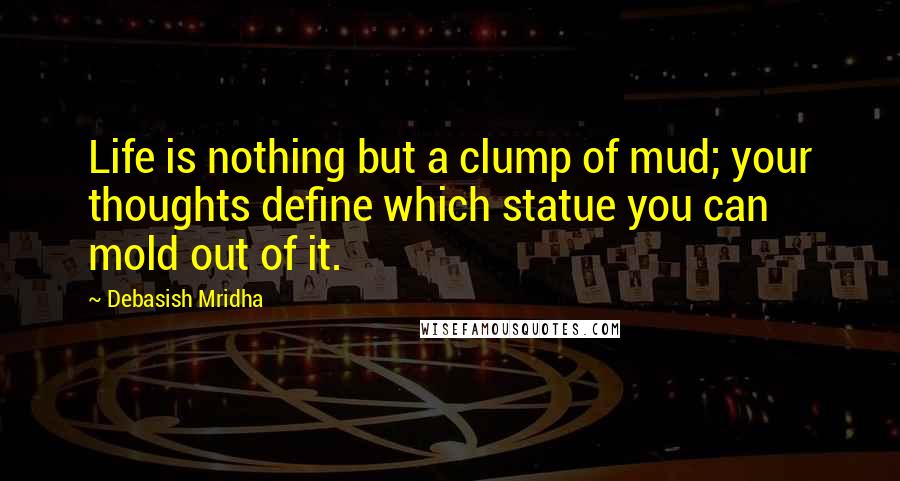 Debasish Mridha Quotes: Life is nothing but a clump of mud; your thoughts define which statue you can mold out of it.