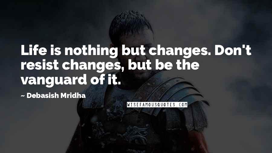 Debasish Mridha Quotes: Life is nothing but changes. Don't resist changes, but be the vanguard of it.