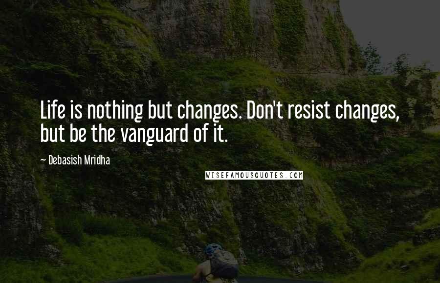 Debasish Mridha Quotes: Life is nothing but changes. Don't resist changes, but be the vanguard of it.