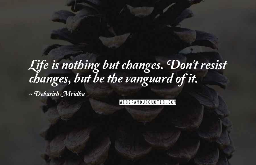 Debasish Mridha Quotes: Life is nothing but changes. Don't resist changes, but be the vanguard of it.