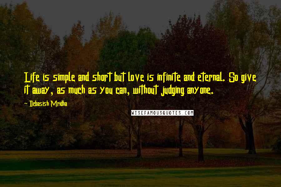 Debasish Mridha Quotes: Life is simple and short but love is infinite and eternal. So give it away, as much as you can, without judging anyone.