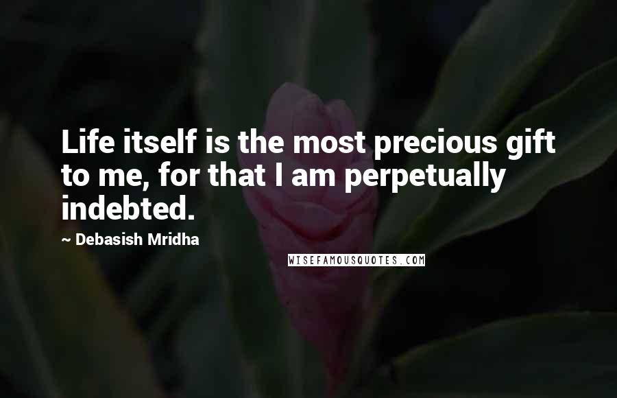 Debasish Mridha Quotes: Life itself is the most precious gift to me, for that I am perpetually indebted.