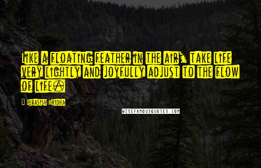 Debasish Mridha Quotes: Like a floating feather in the air, take life very lightly and joyfully adjust to the flow of life.