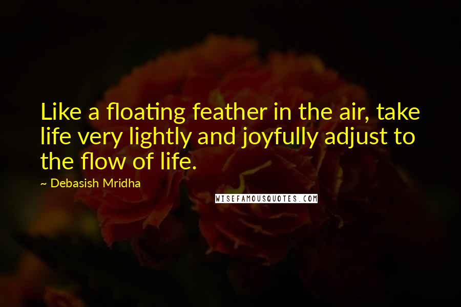 Debasish Mridha Quotes: Like a floating feather in the air, take life very lightly and joyfully adjust to the flow of life.