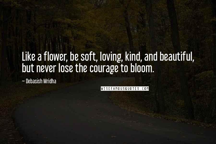 Debasish Mridha Quotes: Like a flower, be soft, loving, kind, and beautiful, but never lose the courage to bloom.