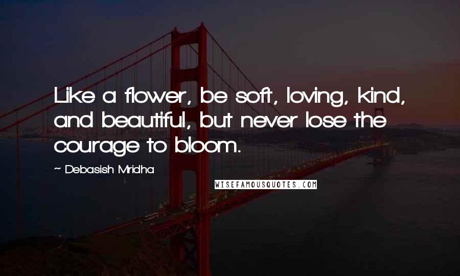 Debasish Mridha Quotes: Like a flower, be soft, loving, kind, and beautiful, but never lose the courage to bloom.