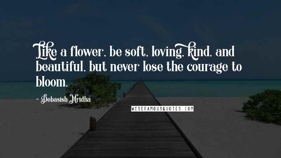 Debasish Mridha Quotes: Like a flower, be soft, loving, kind, and beautiful, but never lose the courage to bloom.