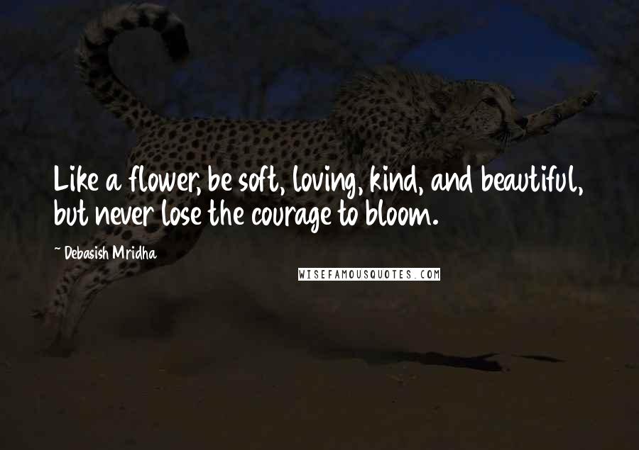 Debasish Mridha Quotes: Like a flower, be soft, loving, kind, and beautiful, but never lose the courage to bloom.