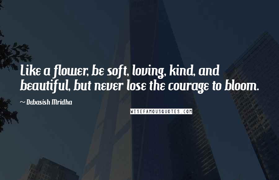 Debasish Mridha Quotes: Like a flower, be soft, loving, kind, and beautiful, but never lose the courage to bloom.