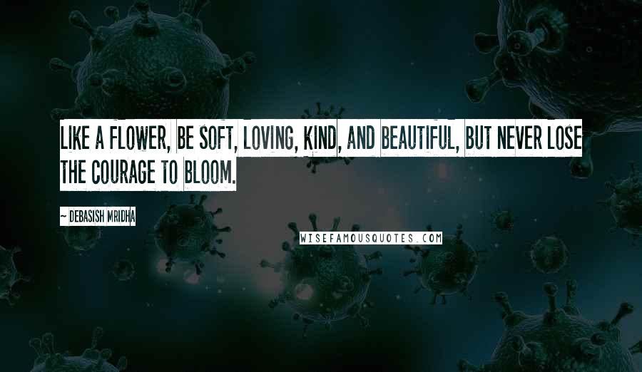 Debasish Mridha Quotes: Like a flower, be soft, loving, kind, and beautiful, but never lose the courage to bloom.