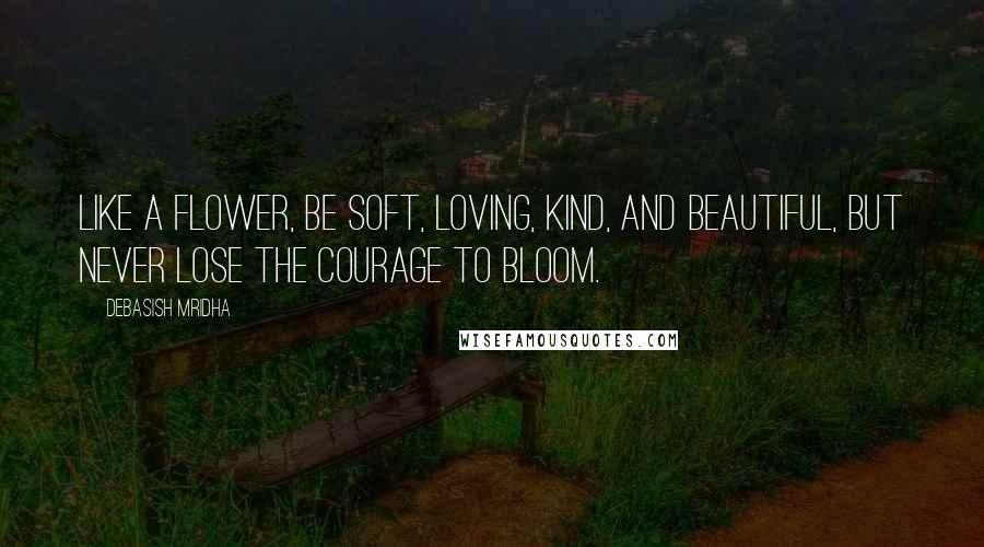 Debasish Mridha Quotes: Like a flower, be soft, loving, kind, and beautiful, but never lose the courage to bloom.