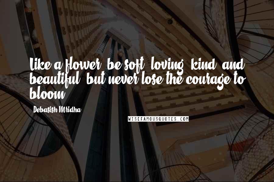 Debasish Mridha Quotes: Like a flower, be soft, loving, kind, and beautiful, but never lose the courage to bloom.