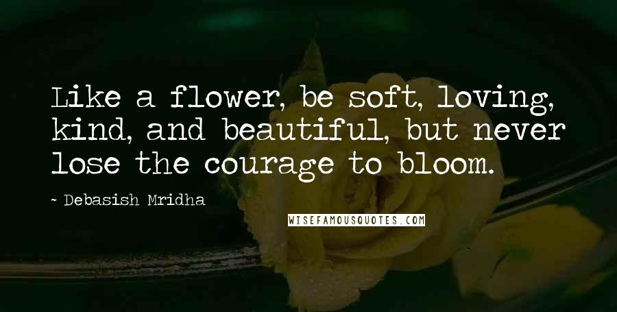 Debasish Mridha Quotes: Like a flower, be soft, loving, kind, and beautiful, but never lose the courage to bloom.