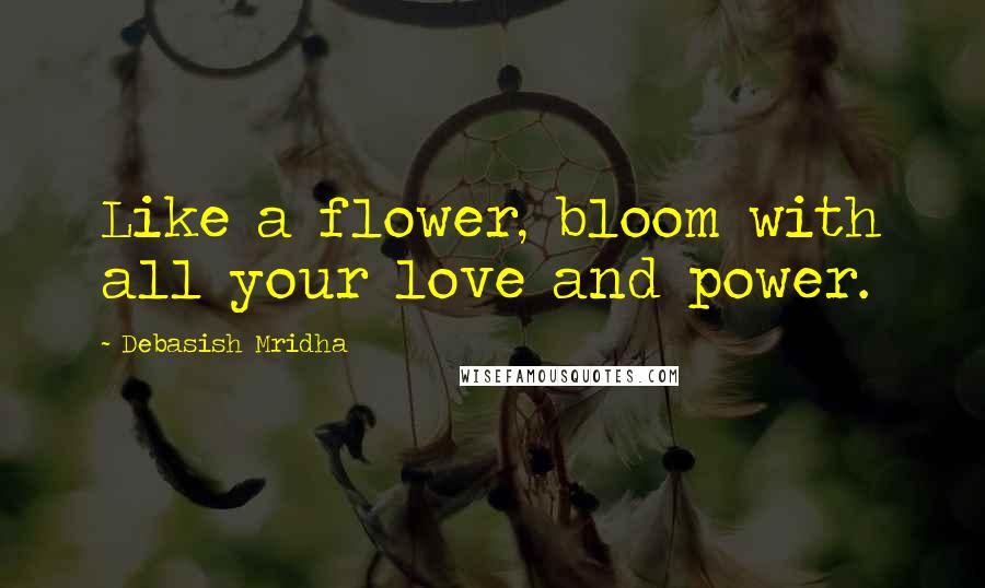 Debasish Mridha Quotes: Like a flower, bloom with all your love and power.