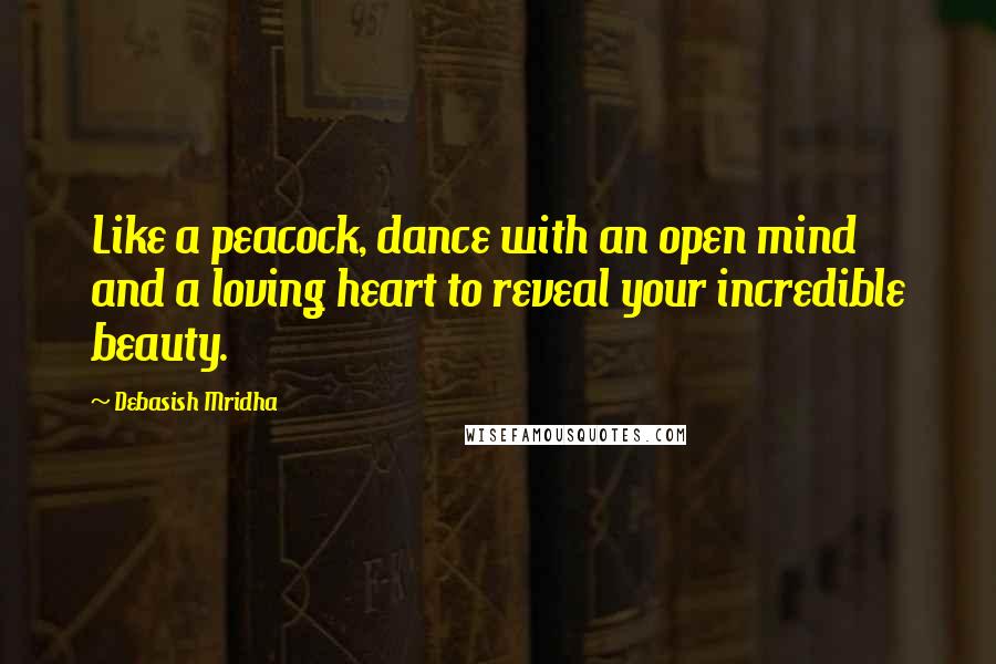 Debasish Mridha Quotes: Like a peacock, dance with an open mind and a loving heart to reveal your incredible beauty.