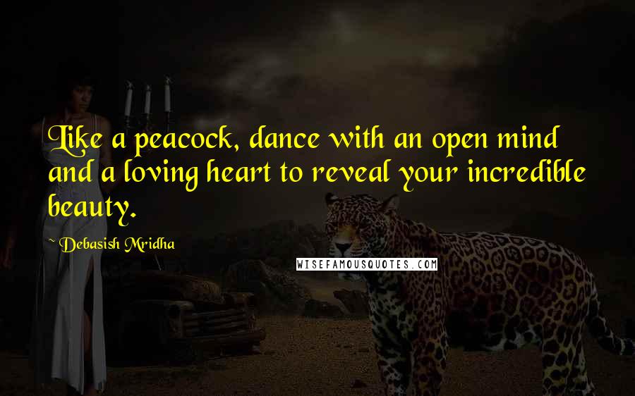 Debasish Mridha Quotes: Like a peacock, dance with an open mind and a loving heart to reveal your incredible beauty.