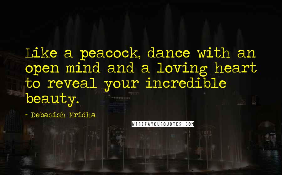 Debasish Mridha Quotes: Like a peacock, dance with an open mind and a loving heart to reveal your incredible beauty.