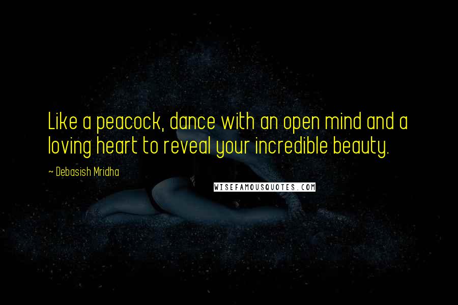 Debasish Mridha Quotes: Like a peacock, dance with an open mind and a loving heart to reveal your incredible beauty.