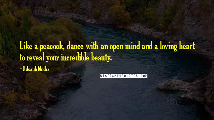 Debasish Mridha Quotes: Like a peacock, dance with an open mind and a loving heart to reveal your incredible beauty.