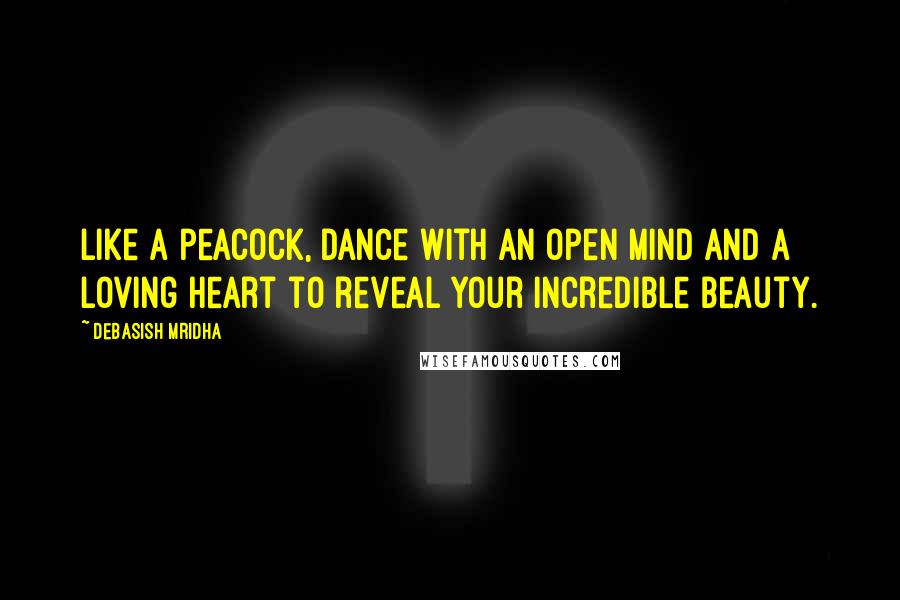 Debasish Mridha Quotes: Like a peacock, dance with an open mind and a loving heart to reveal your incredible beauty.