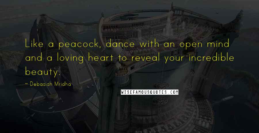 Debasish Mridha Quotes: Like a peacock, dance with an open mind and a loving heart to reveal your incredible beauty.