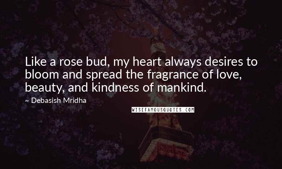 Debasish Mridha Quotes: Like a rose bud, my heart always desires to bloom and spread the fragrance of love, beauty, and kindness of mankind.