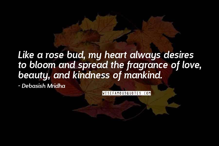 Debasish Mridha Quotes: Like a rose bud, my heart always desires to bloom and spread the fragrance of love, beauty, and kindness of mankind.