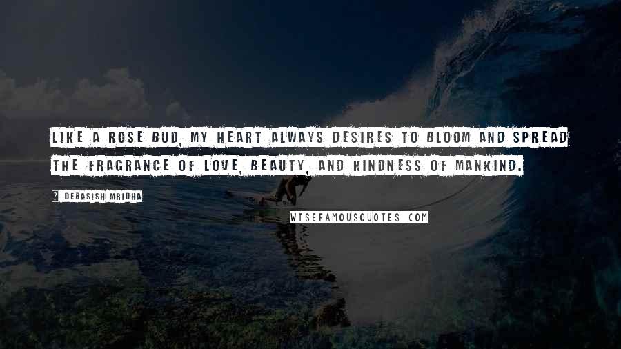 Debasish Mridha Quotes: Like a rose bud, my heart always desires to bloom and spread the fragrance of love, beauty, and kindness of mankind.