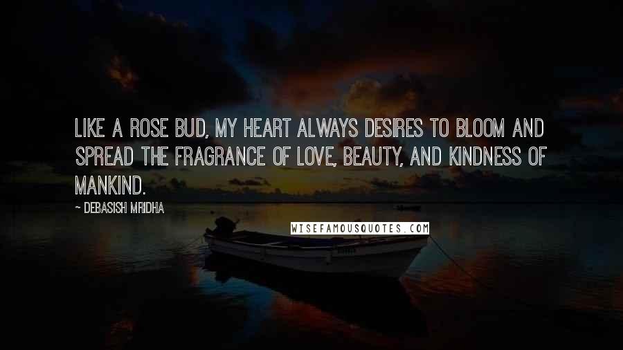 Debasish Mridha Quotes: Like a rose bud, my heart always desires to bloom and spread the fragrance of love, beauty, and kindness of mankind.
