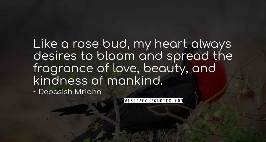Debasish Mridha Quotes: Like a rose bud, my heart always desires to bloom and spread the fragrance of love, beauty, and kindness of mankind.