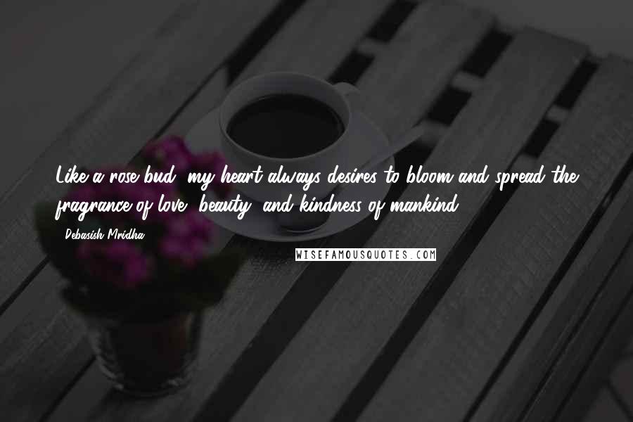 Debasish Mridha Quotes: Like a rose bud, my heart always desires to bloom and spread the fragrance of love, beauty, and kindness of mankind.