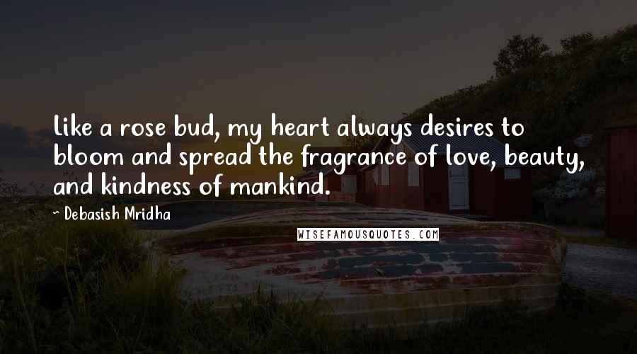 Debasish Mridha Quotes: Like a rose bud, my heart always desires to bloom and spread the fragrance of love, beauty, and kindness of mankind.