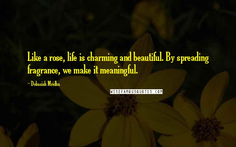 Debasish Mridha Quotes: Like a rose, life is charming and beautiful. By spreading fragrance, we make it meaningful.