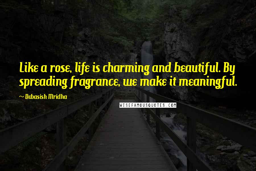Debasish Mridha Quotes: Like a rose, life is charming and beautiful. By spreading fragrance, we make it meaningful.